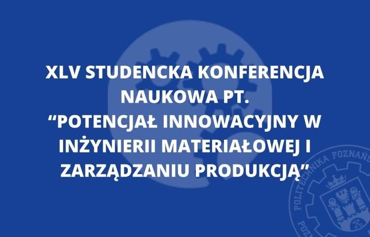 XLV Studencka Konferencja Naukowa "Potencjał innowacyjny w inżynierii materiałowej i zarządzaniu produkcją"